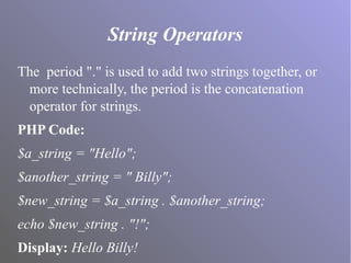 String Operators
The period "." is used to add two strings together, or
more technically, the period is the concatenation
operator for strings.
PHP Code:
$a_string = "Hello";
$another_string = " Billy";
$new_string = $a_string . $another_string;
echo $new_string . "!";
Display: Hello Billy!
 