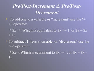 Pre/Post-Increment & Pre/Post-
Decrement

To add one to a variable or "increment" use the "+
+" operator:
* $x++; Which is equivalent to $x += 1; or $x = $x
+ 1;

To subtract 1 from a variable, or "decrement" use the
"--" operator:
* $x--; Which is equivalent to $x -= 1; or $x = $x -
1;
 