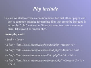 Php include
Say we wanted to create a common menu file that all our pages will
use. A common practice for naming files that are to be included is
to use the ".php" extension. Since we want to create a common
menu let's save it as "menu.php".
menu.php code:
<html> <body>
<a href="http://www.example.com/index.php">Home</a> -
<a href="http://www.example.com/about.php">About Us</a> -
<a href="http://www.example.com/links.php">Links</a> -
<a href="http://www.example.com/contact.php">Contact Us</a>
<br />
 