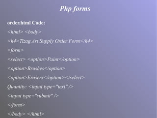 Php forms
order.html Code:
<html> <body>
<h4>Tizag Art Supply Order Form</h4>
<form>
<select> <option>Paint</option>
<option>Brushes</option>
<option>Erasers</option></select>
Quantity: <input type="text" />
<input type="submit" />
</form>
</body> </html>
 