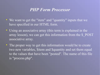 PHP Form Processor

We want to get the "item" and "quantity" inputs that we
have specified in our HTML form.

Using an associative array (this term is explained in the
array lesson), we can get this information from the $_POST
associative array.

The proper way to get this information would be to create
two new variables, $item and $quantity and set them equal
to the values that have been "posted". The name of this file
is "process.php".
 