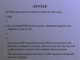 SYNTAX
All PHP code must be contained within the following...
<?php
?>
or the shorthand PHP tag that requires shorthand support to be
enabled on your server...
<?
?>

If you have PHP inserted into your HTML and want the web
browser to interpret it correctly, then you must save the file with
a .php extension, instead of the standard .html extension.

The semicolon signifies the end of a PHP statement and should
never be forgotten.
 