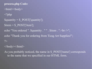 process.php Code:
<html><body>
<?php
$quantity = $_POST['quantity'];
$item = $_POST['item'];
echo "You ordered ". $quantity . " " . $item . ".<br />";
echo "Thank you for ordering from Tizag Art Supplies!";
?>
</body></html>
As you probably noticed, the name in $_POST['name'] corresponds
to the name that we specified in our HTML form.
 
