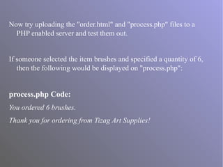 Now try uploading the "order.html" and "process.php" files to a
PHP enabled server and test them out.
If someone selected the item brushes and specified a quantity of 6,
then the following would be displayed on "process.php":
process.php Code:
You ordered 6 brushes.
Thank you for ordering from Tizag Art Supplies!
 