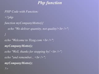 Php function
PHP Code with Function:
<?php
function myCompanyMotto(){
echo "We deliver quantity, not quality!<br />";
}
echo "Welcome to Tizag.com <br />";
myCompanyMotto();
echo "Well, thanks for stopping by! <br />";
echo "and remember... <br />";
myCompanyMotto();
?>
 