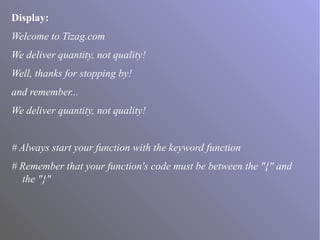 Display:
Welcome to Tizag.com
We deliver quantity, not quality!
Well, thanks for stopping by!
and remember...
We deliver quantity, not quality!
# Always start your function with the keyword function
# Remember that your function's code must be between the "{" and
the "}"
 