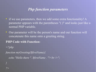 Php function parameters

if we use parameters, then we add some extra functionality! A
parameter appears with the parentheses "( )" and looks just like a
normal PHP variable.

Our parameter will be the person's name and our function will
concatenate this name onto a greeting string.
PHP Code with Function:
<?php
function myGreeting($firstName){
echo "Hello there ". $firstName . "!<br />";
}
?>
 