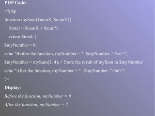PHP Code:
<?php
function mySum($numX, $numY){
$total = $numX + $numY;
return $total; }
$myNumber = 0;
echo "Before the function, myNumber = ". $myNumber ."<br/>";
$myNumber = mySum(3, 4); // Store the result of mySum in $myNumber
echo "After the function, myNumber = " . $myNumber ."<br/>";
?>
Display:
Before the function, myNumber = 0
After the function, myNumber = 7
 