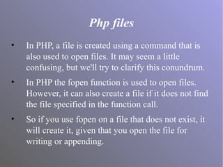 Php files
• In PHP, a file is created using a command that is
also used to open files. It may seem a little
confusing, but we'll try to clarify this conundrum.
• In PHP the fopen function is used to open files.
However, it can also create a file if it does not find
the file specified in the function call.
• So if you use fopen on a file that does not exist, it
will create it, given that you open the file for
writing or appending.
 