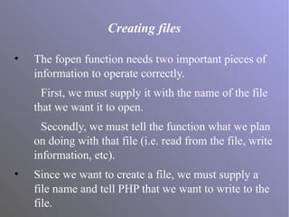Creating files
• The fopen function needs two important pieces of
information to operate correctly.
First, we must supply it with the name of the file
that we want it to open.
Secondly, we must tell the function what we plan
on doing with that file (i.e. read from the file, write
information, etc).
• Since we want to create a file, we must supply a
file name and tell PHP that we want to write to the
file.
 