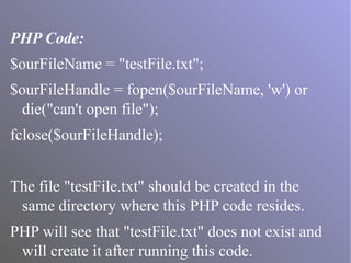 PHP Code:
$ourFileName = "testFile.txt";
$ourFileHandle = fopen($ourFileName, 'w') or
die("can't open file");
fclose($ourFileHandle);
The file "testFile.txt" should be created in the
same directory where this PHP code resides.
PHP will see that "testFile.txt" does not exist and
will create it after running this code.
 