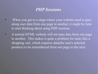 PHP Sessions
• When you get to a stage where your website need to pass
along user data from one page to another, it might be time
to start thinking about using PHP sessions.
• A normal HTML website will not pass data from one page
to another. This makes it quite a problem for tasks like a
shopping cart, which requires data(the user's selected
product) to be remembered from one page to the next.
 