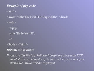 Example of php code
<html>
<head> <title>My First PHP Page</title> </head>
<body>
<?php
echo "Hello World!";
?>
</body> </html>
Display: Hello World!
If you save this file (e.g. helloworld.php) and place it on PHP
enabled server and load it up in your web browser, then you
should see "Hello World!" displayed.
 