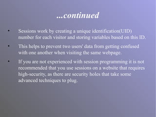 ...continued
• Sessions work by creating a unique identification(UID)
number for each visitor and storing variables based on this ID.
• This helps to prevent two users' data from getting confused
with one another when visiting the same webpage.
• If you are not experienced with session programming it is not
recommended that you use sessions on a website that requires
high-security, as there are security holes that take some
advanced techniques to plug.
 