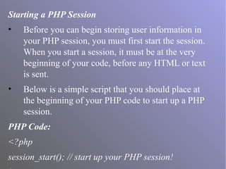 Starting a PHP Session
• Before you can begin storing user information in
your PHP session, you must first start the session.
When you start a session, it must be at the very
beginning of your code, before any HTML or text
is sent.
• Below is a simple script that you should place at
the beginning of your PHP code to start up a PHP
session.
PHP Code:
<?php
session_start(); // start up your PHP session!
 