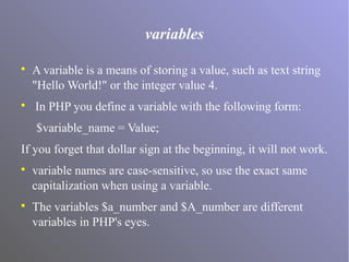 variables

A variable is a means of storing a value, such as text string
"Hello World!" or the integer value 4.

In PHP you define a variable with the following form:
$variable_name = Value;
If you forget that dollar sign at the beginning, it will not work.

variable names are case-sensitive, so use the exact same
capitalization when using a variable.

The variables $a_number and $A_number are different
variables in PHP's eyes.
 