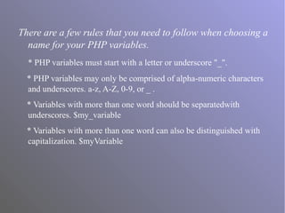 There are a few rules that you need to follow when choosing a
name for your PHP variables.
* PHP variables must start with a letter or underscore "_".
* PHP variables may only be comprised of alpha-numeric characters
and underscores. a-z, A-Z, 0-9, or _ .
* Variables with more than one word should be separatedwith
underscores. $my_variable
* Variables with more than one word can also be distinguished with
capitalization. $myVariable
 