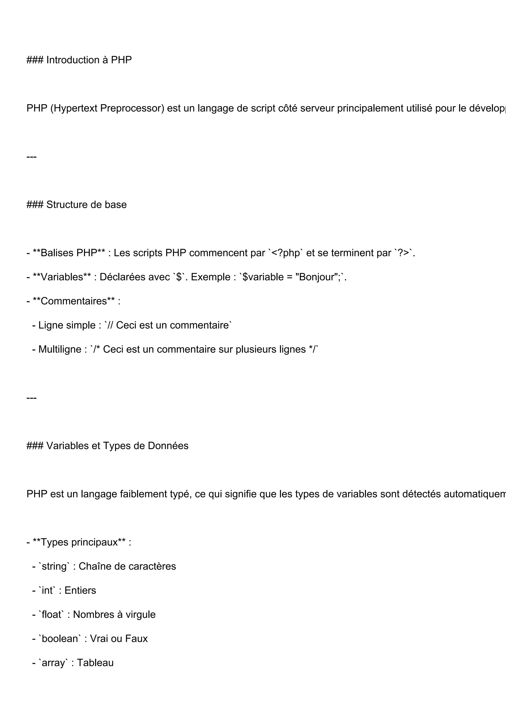 ### Introduction à PHP PHP (Hypertext Preprocessor) est un langage de script côté serveur principalement utilisé pour le développ --- ### Structure de base - **Balises PHP** : Les scripts PHP commencent par `<?php` et se terminent par `?>`. - **Variables** : Déclarées avec `$`. Exemple : `$variable = "Bonjour";`. - **Commentaires** : - Ligne simple : `// Ceci est un commentaire` - Multiligne : `/* Ceci est un commentaire sur plusieurs lignes */` --- ### Variables et Types de Données PHP est un langage faiblement typé, ce qui signifie que les types de variables sont détectés automatiquem - **Types principaux** : - `string` : Chaîne de caractères - `int` : Entiers - `float` : Nombres à virgule - `boolean` : Vrai ou Faux - `array` : Tableau 