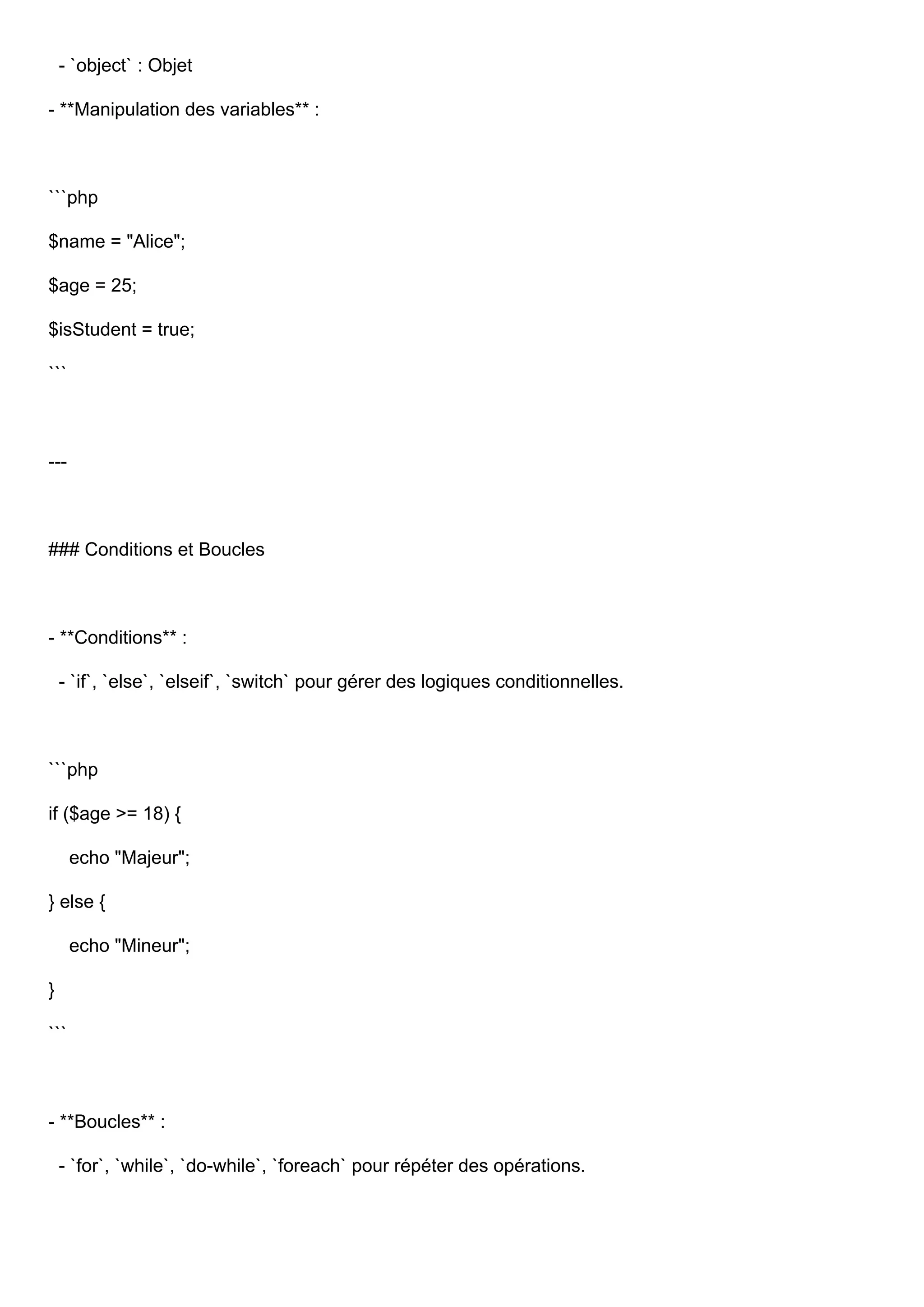 - `object` : Objet - **Manipulation des variables** : ```php $name = "Alice"; $age = 25; $isStudent = true; ``` --- ### Conditions et Boucles - **Conditions** : - `if`, `else`, `elseif`, `switch` pour gérer des logiques conditionnelles. ```php if ($age >= 18) { echo "Majeur"; } else { echo "Mineur"; } ``` - **Boucles** : - `for`, `while`, `do-while`, `foreach` pour répéter des opérations. 