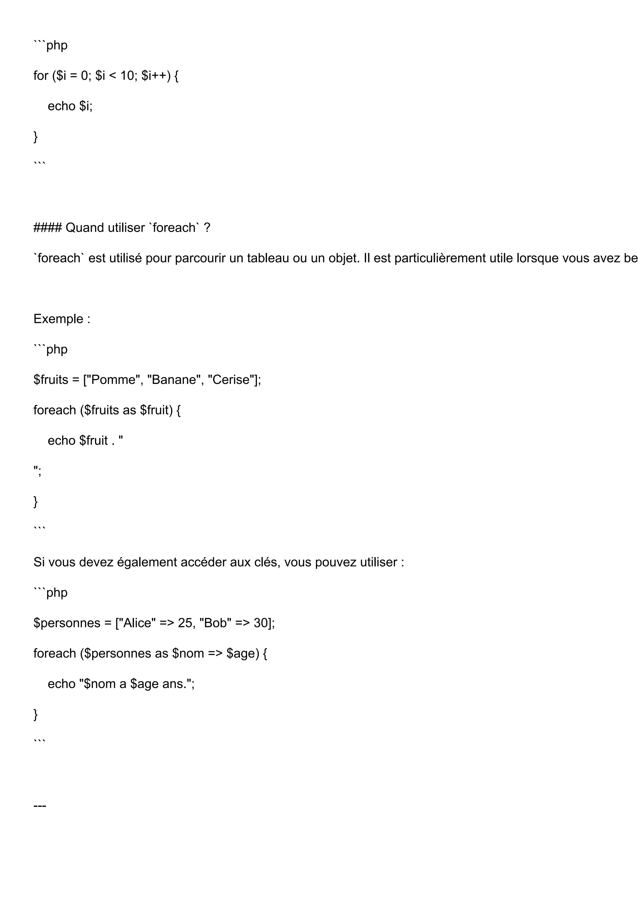 ```php for ($i = 0; $i < 10; $i++) { echo $i; } ``` #### Quand utiliser `foreach` ? `foreach` est utilisé pour parcourir un tableau ou un objet. Il est particulièrement utile lorsque vous avez be Exemple : ```php $fruits = ["Pomme", "Banane", "Cerise"]; foreach ($fruits as $fruit) { echo $fruit . " "; } ``` Si vous devez également accéder aux clés, vous pouvez utiliser : ```php $personnes = ["Alice" => 25, "Bob" => 30]; foreach ($personnes as $nom => $age) { echo "$nom a $age ans."; } ``` --- 