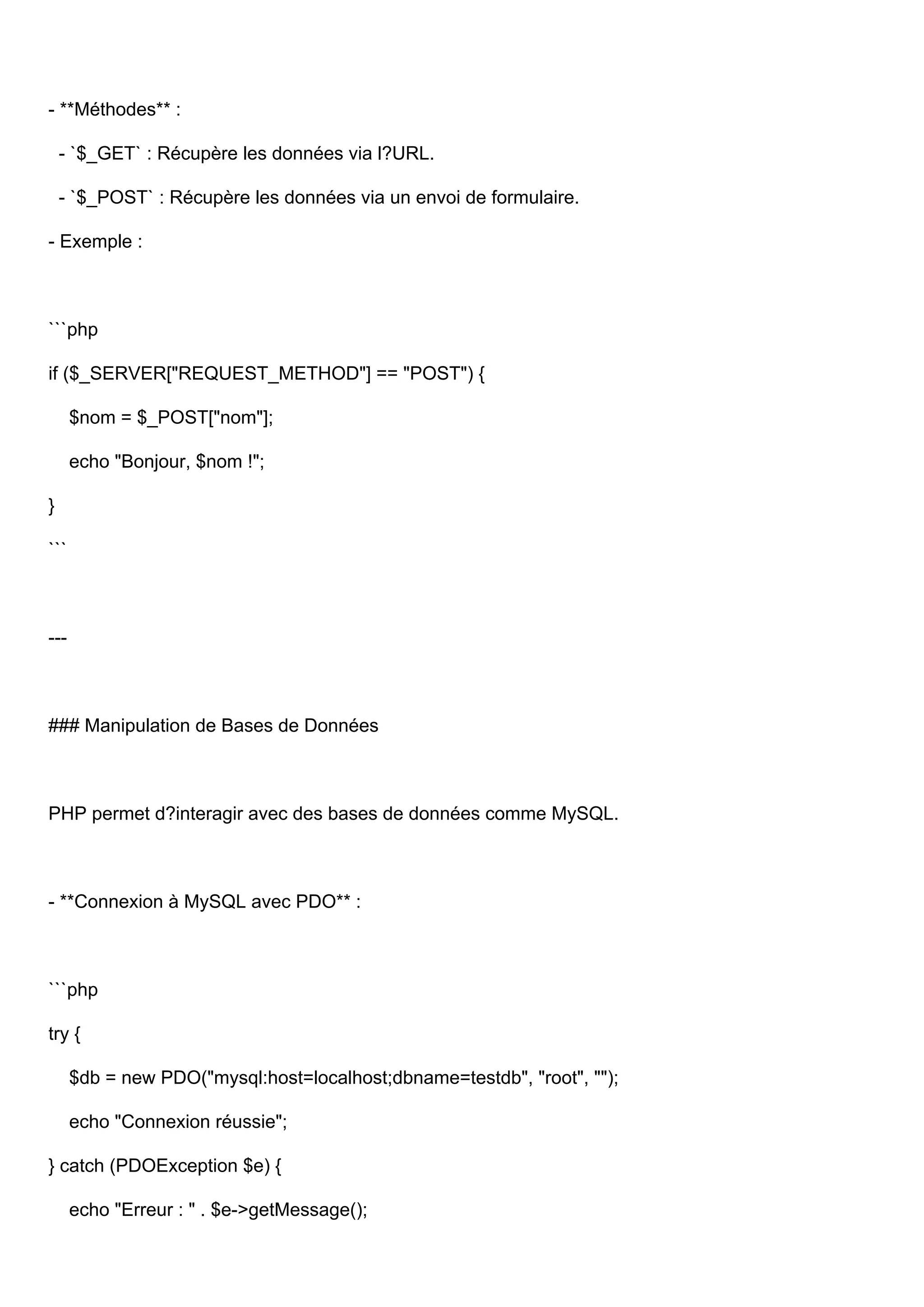 - **Méthodes** : - `$_GET` : Récupère les données via l?URL. - `$_POST` : Récupère les données via un envoi de formulaire. - Exemple : ```php if ($_SERVER["REQUEST_METHOD"] == "POST") { $nom = $_POST["nom"]; echo "Bonjour, $nom !"; } ``` --- ### Manipulation de Bases de Données PHP permet d?interagir avec des bases de données comme MySQL. - **Connexion à MySQL avec PDO** : ```php try { $db = new PDO("mysql:host=localhost;dbname=testdb", "root", ""); echo "Connexion réussie"; } catch (PDOException $e) { echo "Erreur : " . $e->getMessage(); 