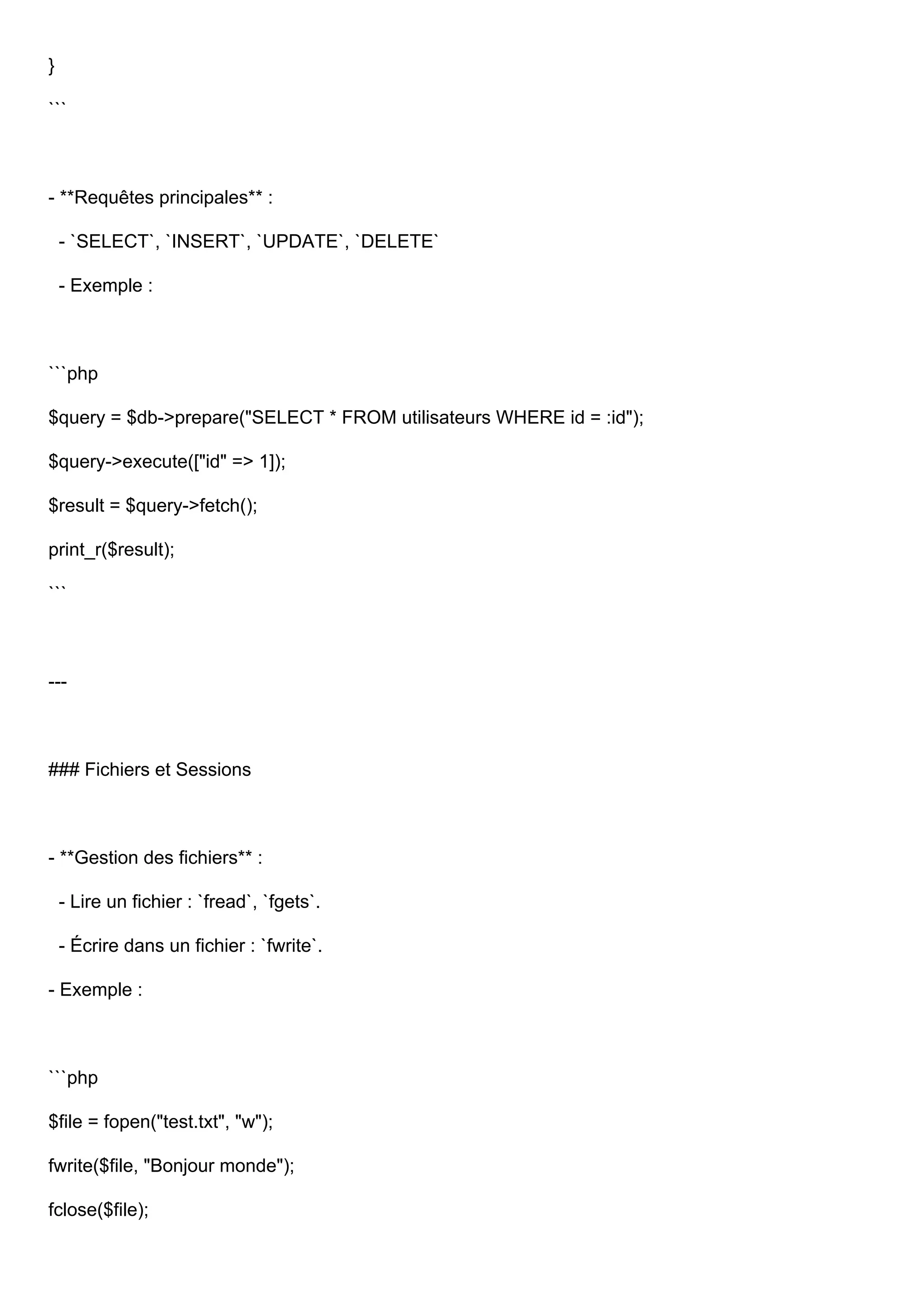 } ``` - **Requêtes principales** : - `SELECT`, `INSERT`, `UPDATE`, `DELETE` - Exemple : ```php $query = $db->prepare("SELECT * FROM utilisateurs WHERE id = :id"); $query->execute(["id" => 1]); $result = $query->fetch(); print_r($result); ``` --- ### Fichiers et Sessions - **Gestion des fichiers** : - Lire un fichier : `fread`, `fgets`. - Écrire dans un fichier : `fwrite`. - Exemple : ```php $file = fopen("test.txt", "w"); fwrite($file, "Bonjour monde"); fclose($file); 