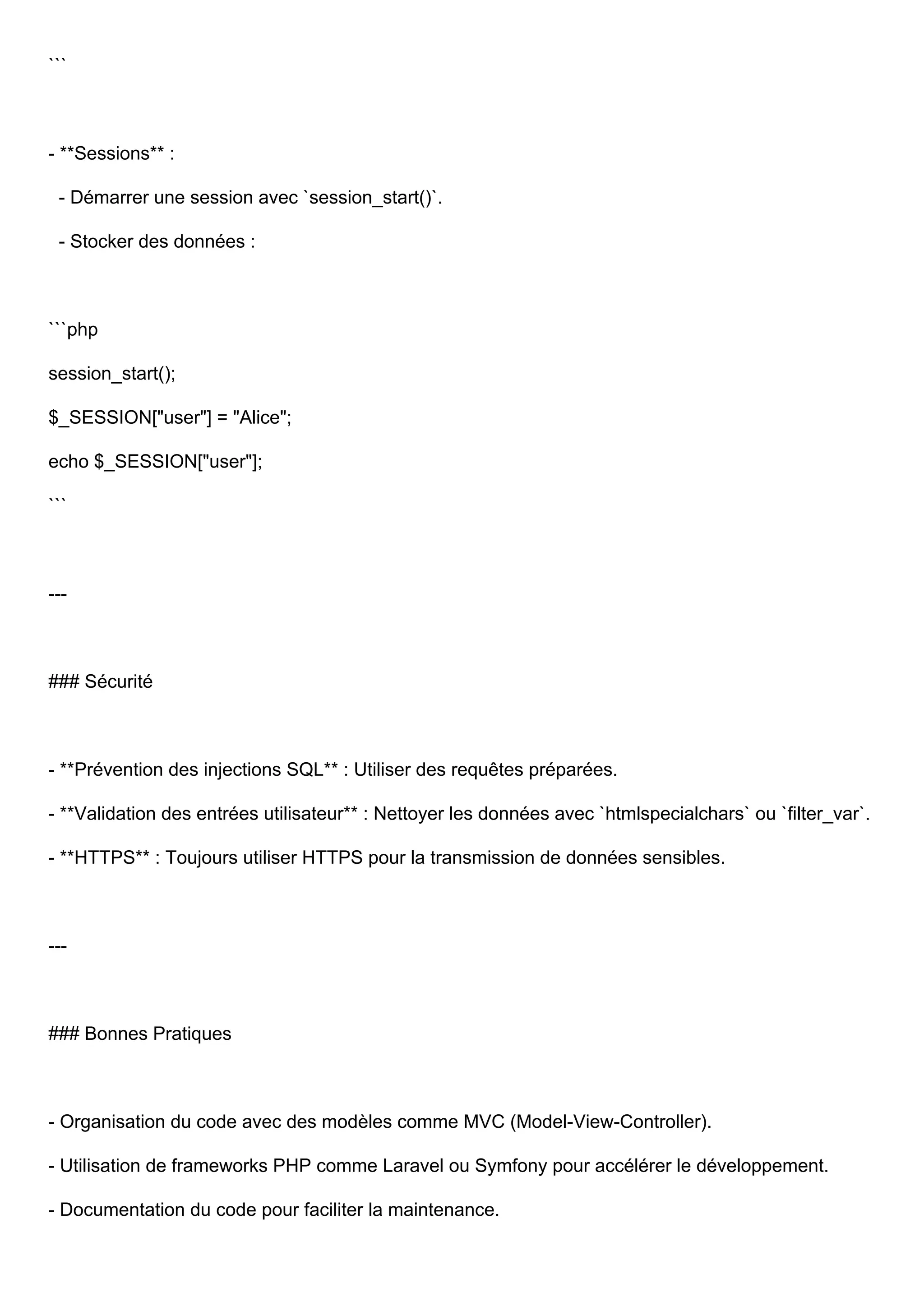 ``` - **Sessions** : - Démarrer une session avec `session_start()`. - Stocker des données : ```php session_start(); $_SESSION["user"] = "Alice"; echo $_SESSION["user"]; ``` --- ### Sécurité - **Prévention des injections SQL** : Utiliser des requêtes préparées. - **Validation des entrées utilisateur** : Nettoyer les données avec `htmlspecialchars` ou `filter_var`. - **HTTPS** : Toujours utiliser HTTPS pour la transmission de données sensibles. --- ### Bonnes Pratiques - Organisation du code avec des modèles comme MVC (Model-View-Controller). - Utilisation de frameworks PHP comme Laravel ou Symfony pour accélérer le développement. - Documentation du code pour faciliter la maintenance. 