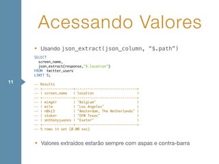 • Usando json_extract(json_column, “$.path”)
Acessando Valores
11
SELECT
screen_name,
json_extract(response,"$.location")
FROM `twitter_users`
LIMIT 5;
-- Results
-- +---------------+------------------------------+
-- | screen_name | location |
-- +---------------+------------------------------+
-- | wimgtr | "Belgium" |
-- | wilw | "Los Angeles" |
-- | n0x13 | "Amsterdam, The Netherlands" |
-- | stoker | "DFW Texas" |
-- | anthonyjuanes | "Exeter" |
-- +---------------+------------------------------+
-- 5 rows in set (0.00 sec)
• Valores extraídos estarão sempre com aspas e contra-barra
 