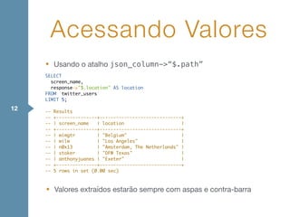 • Usando o atalho json_column->“$.path”
Acessando Valores
12
SELECT
screen_name,
response->"$.location" AS location
FROM `twitter_users`
LIMIT 5;
-- Results
-- +---------------+------------------------------+
-- | screen_name | location |
-- +---------------+------------------------------+
-- | wimgtr | "Belgium" |
-- | wilw | "Los Angeles" |
-- | n0x13 | "Amsterdam, The Netherlands" |
-- | stoker | "DFW Texas" |
-- | anthonyjuanes | "Exeter" |
-- +---------------+------------------------------+
-- 5 rows in set (0.00 sec)
• Valores extraídos estarão sempre com aspas e contra-barra
 