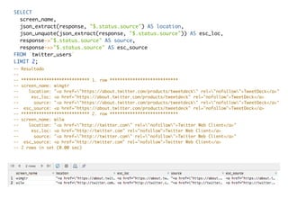 SELECT
screen_name,
json_extract(response, "$.status.source") AS location,
json_unquote(json_extract(response, "$.status.source")) AS esc_loc,
response->"$.status.source" AS source,
response->>"$.status.source" AS esc_source
FROM `twitter_users`
LIMIT 2;
-- Resultado
--
-- *************************** 1. row ***************************
-- screen_name: wimgtr
-- location: "<a href="https://about.twitter.com/products/tweetdeck" rel="nofollow">TweetDeck</a>"
-- esc_loc: <a href="https://about.twitter.com/products/tweetdeck" rel="nofollow">TweetDeck</a>
-- source: "<a href="https://about.twitter.com/products/tweetdeck" rel="nofollow">TweetDeck</a>"
-- esc_source: <a href="https://about.twitter.com/products/tweetdeck" rel="nofollow">TweetDeck</a>
-- *************************** 2. row ***************************
-- screen_name: wilw
-- location: "<a href="http://twitter.com" rel="nofollow">Twitter Web Client</a>"
-- esc_loc: <a href="http://twitter.com" rel="nofollow">Twitter Web Client</a>
-- source: "<a href="http://twitter.com" rel="nofollow">Twitter Web Client</a>"
-- esc_source: <a href="http://twitter.com" rel="nofollow">Twitter Web Client</a>
-- 2 rows in set (0.00 sec)
 