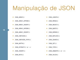 • JSON_ARRAY()
• JSON_ARRAY_APPEND()
• JSON_ARRAY_INSERT()
• JSON_ARRAY_APPEND()
• JSON_ARRAY_INSERT()
• JSON_CONTAINS()
• JSON_CONTAINS_PATH()
• JSON_DEPTH()
• JSON_EXTRACT() or ->
• JSON_INSERT()
• JSON_KEYS()
• JSON_LENGTH()
• JSON_MERGE()
• JSON_OBJECT()
• JSON_QUOTE()
• JSON_REMOVE()
• JSON_REPLACE()
• JSON_SEARCH()
• JSON_SET()
• JSON_TYPE()
• JSON_UNQUOTE() or ->>
• JSON_VALID()
Manipulação de JSON
16
 