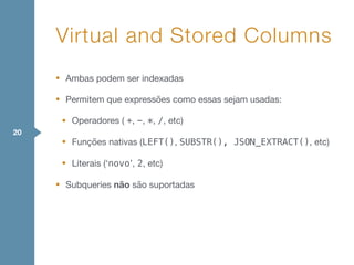 • Ambas podem ser indexadas

• Permitem que expressões como essas sejam usadas:

• Operadores ( +, -, *, /, etc)

• Funções nativas (LEFT(), SUBSTR(), JSON_EXTRACT(), etc)

• Literais (‘novo’, 2, etc)

• Subqueries não são suportadas
Virtual and Stored Columns
20
 