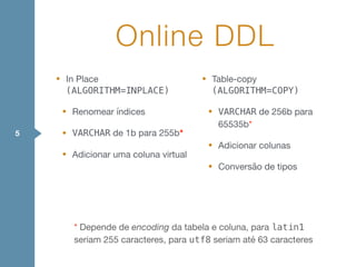 • In Place
(ALGORITHM=INPLACE)

• Renomear índices

• VARCHAR de 1b para 255b*

• Adicionar uma coluna virtual

• Table-copy
(ALGORITHM=COPY)

• VARCHAR de 256b para
65535b*

• Adicionar colunas

• Conversão de tipos
Online DDL
5
* Depende de encoding da tabela e coluna, para latin1
seriam 255 caracteres, para utf8 seriam até 63 caracteres
 