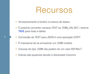 • Armazenamento é binário no banco de dados

• É possível converter campos TEXT se JSON_VALID() retorna
TRUE para toda a tabela

• Conversão de TEXT para JSON é uma operação COPY

• É impossível de se armazenar um JSON inválido

• Colunas do tipo JSON não podem ter um valor DEFAULT
• Índices são possíveis devido à Generated Columns
Recursos
7
 