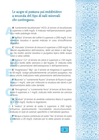 Le acque si possono poi suddividere
  a seconda del tipo di sali minerali
  che contengono:


A
  A “contenente bicarbonato” HCO3 (il tenore di bicarbonato
è superiore a 600 mg/l): è indicata nell’ipersecrezione gastri-
ca e nelle patologie renali.



 B
  B “solfata” (il tenore dei solfati è superiore a 200 mg/l): è lie-
vemente lassativa e quindi indicata in caso d’insufficienze
digestive.
  C “clorulata” (il tenore di cloruro è superiore a 200 mg/l): ha


C
azione equilibratrice dell’intestino, delle vie biliari e del fega-
to. Ha inoltre azione lassativa e purgativa tipica delle acque
salse o salso solfate.



 D
  D “calcica” Ca++ (il tenore di calcio è superiore a 150 mg/l):
agisce a livello dello stomaco e del fegato. E’ indicata nella
crescita e prevenzione dell’osteoporosi e dell’ipertensione.



E
  E “magnesiaca” Mg++ (se il tenore di magnesio è superiore
a 50 mg/l): svolge prevalentemente un’azione purgativa, ma
trova anche indicazioni nella prevenzione dell’arteriosclerosi.



 F
   F “fluorata” o “contenente fluoro” (il tenore di fluoro è supe-
riore a 1 mg/l): utile per rinforzare la struttura dei denti e per
la prevenzione della carie dentale.



G
  G “ferruginosa” o “contenente ferro” (il tenore di ferro biva-
lente è superiore a 1 mg/l): indicata nelle anemie da carenza
di ferro.


 HH “acidula” (il tenore di anidride carbonica libera è superio-
re a 250 mg/l): facilita la digestione.



i
  I “sodica” (il tenore di sodio è superiore a 200 mg/l):
influenza positivamente l’eccitabillità neuro-muscolare.
Indicata in stati di carenze specifiche e nell’attività sportiva.



 F
  F “acqua a basso contenuto di sodio” Na+ (il tenore di sodio
è inferiore a 20 mg/l): indicata per le diete povere di sodio.



                                                           3
 