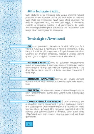 Altre Indicazioni utili...
Sulle etichette o sui recipienti delle acque minerali naturali
possono essere riportate una o più indicazioni di massima
sugli effetti più caratteristici (“può avere effetti diuretici”, “sti-
mola la digestione” ecc.) ma non, per legge, il riferimento
esplicito a proprietà curative o di prevenzione. La scritta
“microbiologicamente pura” garantisce che l'acqua non con-
tenga alcun microrganismo pericoloso.


  Terminologie e Avvertimenti
   PH: è un parametro che misura l’acidità dell’acqua. Se il
valore è 7, l’acqua è neutra: più il valore è inferiore a 7 e più
l’acqua è acidula; più è superiore a 7 e più l’acqua è alcalina.
Quando c’è anidride carbonica, l’acqua è acidula perché
questo gas si scioglie in acqua come acido carbonico.

   NITRATI E NITRITI: sono tra i parametri maggiormente
tenuti sotto controllo. Il limite massimo consentito per i nitra-
ti è 45 mg/l e 10 mg/l per l’infanzia, mentre per i nitriti – che
dovrebbero essere assenti – il limite massimo consentito è
0,02 mg/l.

   RISULTATI ANALITICI: l’elenco dei singoli minerali
espressi in ioni, cioè la composizione dettagliata del residuo
fisso.

  DUREZZA: è il valore del calcare sciolto nell’acqua espres-
so in “gradi francesi”: quindi più il valore è alto e più l’acqua
è calcarea.

  CONDUCIBILITÀ ELETTRICA: È una controprova del
residuo fisso poiché più minerali ci sono e più l’acqua permet-
te il passaggio di una corrente elettrica. E’ espressa in micro
Siemens al cm. (µ S/cm). Una maggiore quantità di elettroliti
significa alta concentrazione di minerali, valori bassi (sotto
100µ S/cm) sono tipici, invece, di acque povere di sali: le oli-
gominerali.


   6
 