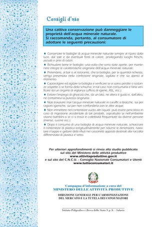 Consigli d’uso
 Una cattiva conservazione può danneggiare le
 proprietà dell’acqua minerale naturale.
 Si raccomanda, pertanto, al consumatore di
 adottare le seguenti precauzioni:

♦ Conservare le bottiglie di acqua minerale naturale sempre al riparo dalla
luce, dal sole e da eventuali fonti di calore, privilegiando luoghi freschi,
asciutti e privi di odori.
♦ Richiudere bene le bottiglie, una volta che sono state aperte, per mante-
nere integre le caratteristiche originarie dell’acqua minerale naturale.
♦ Pretendere, al bar o al ristorante, che la bottiglia, per la quantità richiesta,
venga presentata nella confezione originale, sigillata e che sia aperta al
momento.
♦ Capovolgere ed agitare la bottiglia e verificare se vi siano perdite o sostan-
ze sospette o se forma della schiuma; in tal caso non consumarla e farla veri-
ficare da un organo di vigilanza (ufficio di igiene, ASL, ecc.).
♦ Evitare l’impiego di ghiaccio che, da un lato, ne altera il gusto e, dall’altro,
ne contamina la purezza originaria.
♦ Non travasare mai l’acqua minerale naturale in caraffe o brocche, sia per
ragioni igieniche, sia per non confonderla con le altre acque.
♦ Non immettere nel contenitore vuoto altri liquidi: può essere pericoloso in
caso di ingestione accidentale di tali prodotti, soprattutto se nell’ambiente
vivono bambini o se ci si trova in collettività frequentate da diverse persone
(mense, cucine ecc.).
♦ Dopo il consumo di una bottiglia di acqua minerale naturale, schiacciare
il contenitore di plastica longitudinalmente per ridurne le dimensioni, riavvi-
tare il tappo e gettare detti rifiuti nei cassonetti appositi destinati alla raccolta
differenziata di plastica e vetro.



    Per ulteriori approfondimenti si rinvia allo studio pubblicato
             sul sito del Ministero delle attività produttive
                     www.attivitaproduttive.gov.it
 e sul sito del C.N.C.U. - Consiglio Nazionale Consumatori e Utenti
                       www.tuttoconsumatori.it




                  Campagna d’informazione a cura del
        MINISTERO DELLE ATTIVITÀ PRODUTTIVE
            DIREZIONE GENERALE PER L’ARMONIZZAZIONE
            DEL MERCATO E LA TUTELA DEI CONSUMATORI



                Istituto Poligrafico e Zecca dello Stato S.p.A. - Salario
 