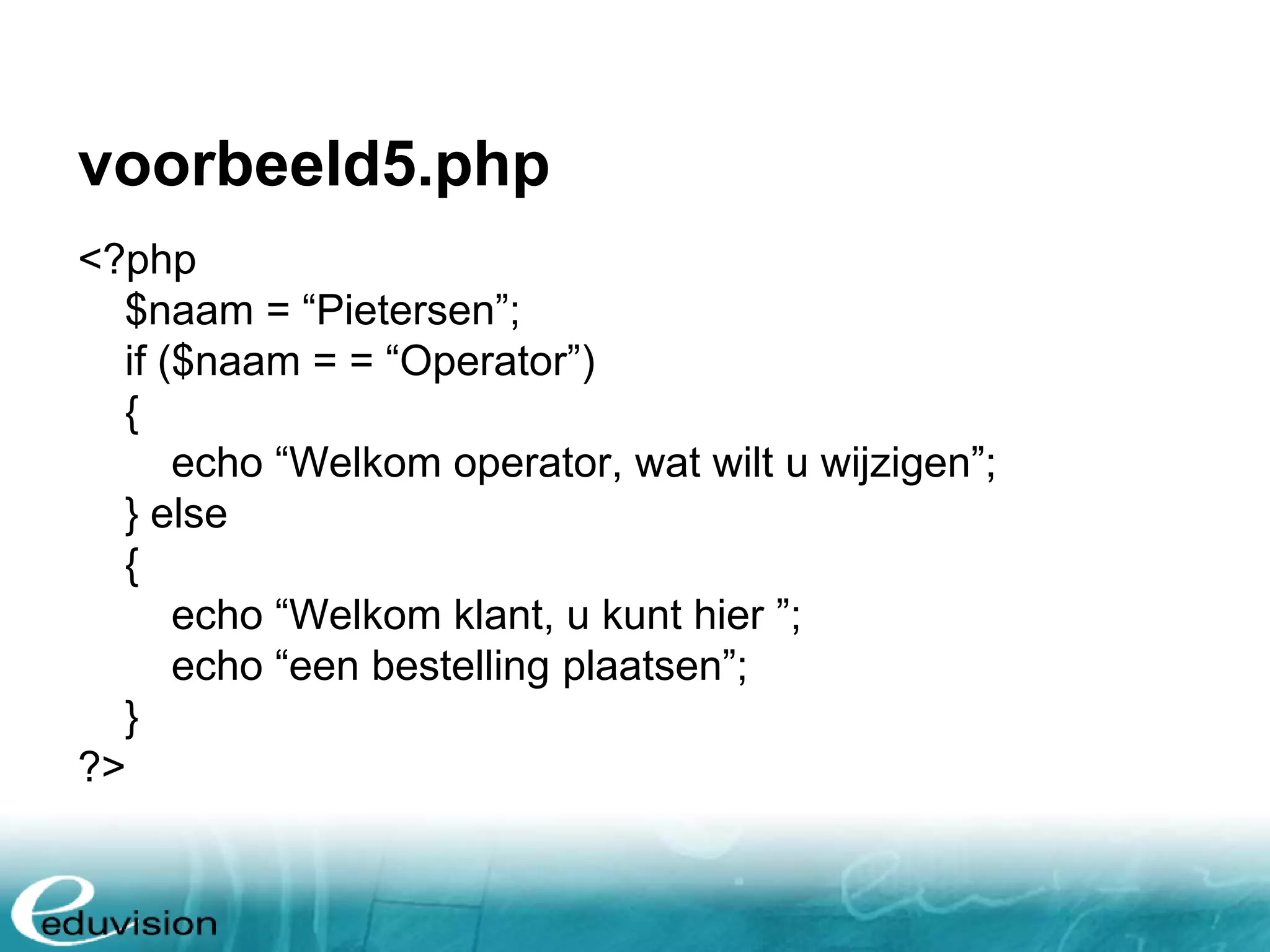 voorbeeld5.php <?php $naam = “Pietersen”; if ($naam = = “Operator”) { echo “Welkom operator, wat wilt u wijzigen”; } else { echo “Welkom klant, u kunt hier ”; echo “een bestelling plaatsen”; } ?> 