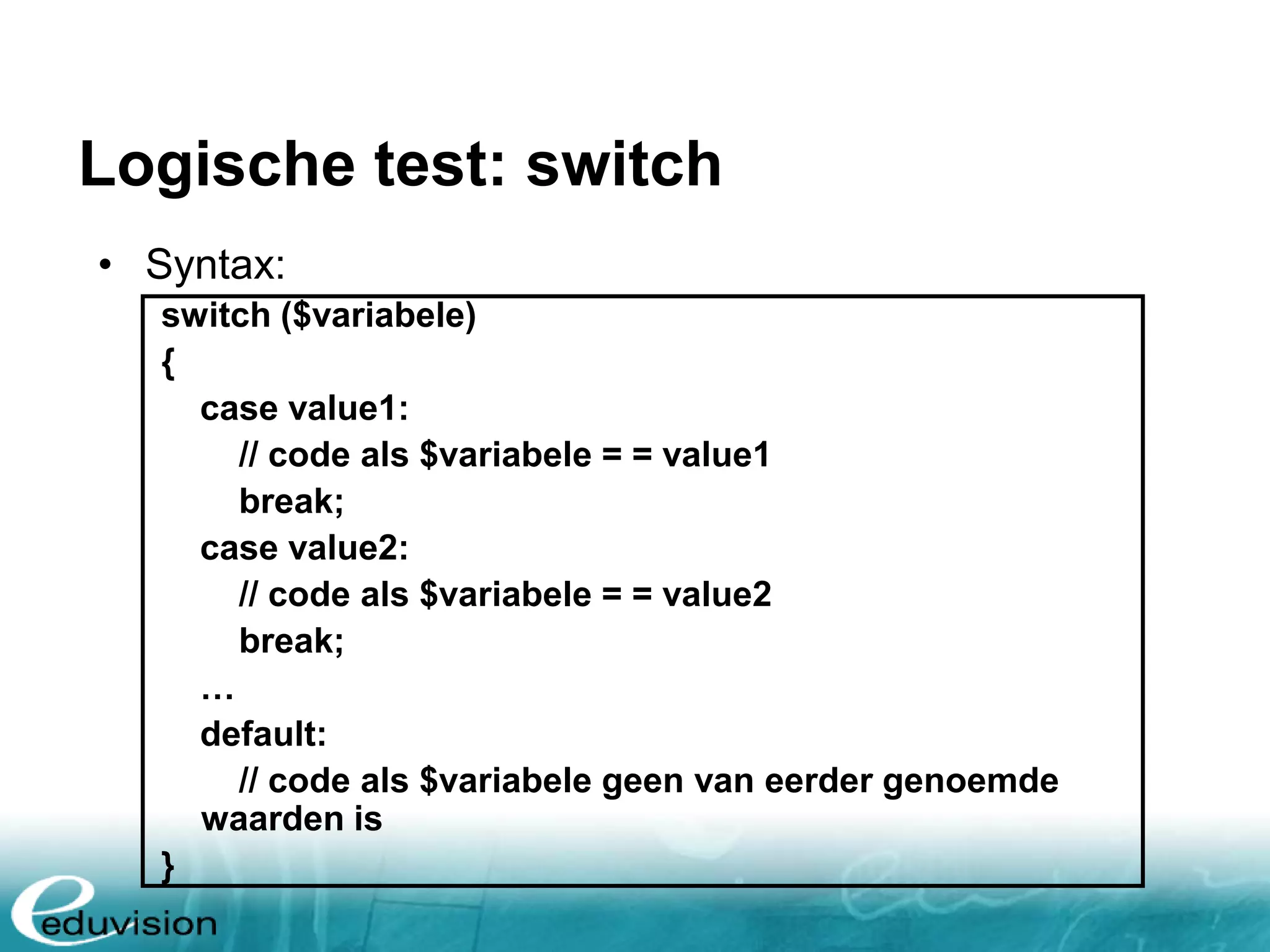Logische test: switch • Syntax: switch ($variabele) { case value1: // code als $variabele = = value1 break; case value2: // code als $variabele = = value2 break; … default: // code als $variabele geen van eerder genoemde waarden is } 
