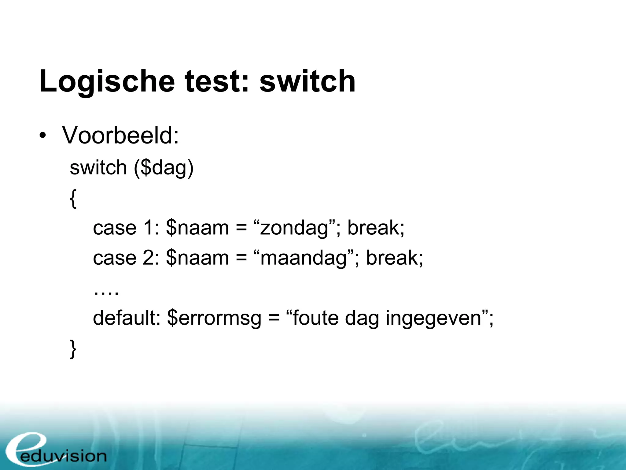 Logische test: switch • Voorbeeld: switch ($dag) { case 1: $naam = “zondag”; break; case 2: $naam = “maandag”; break; …. default: $errormsg = “foute dag ingegeven”; } 