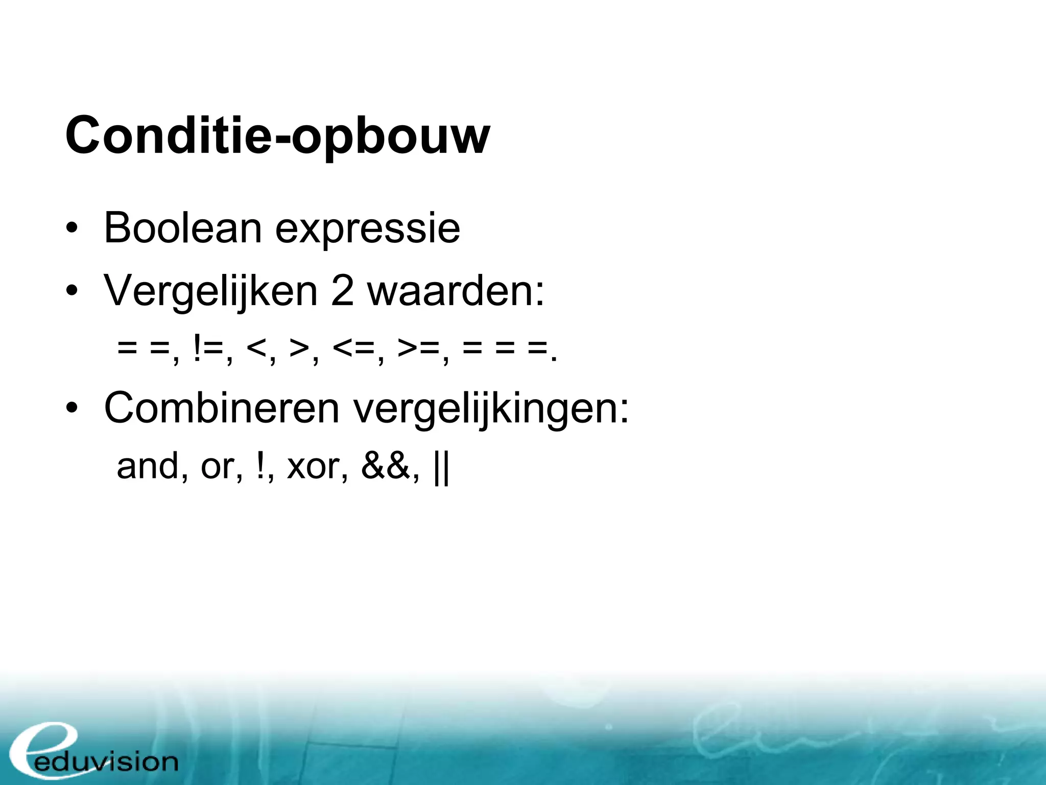 Conditie-opbouw • Boolean expressie • Vergelijken 2 waarden: = =, !=, <, >, <=, >=, = = =. • Combineren vergelijkingen: and, or, !, xor, &&, || 
