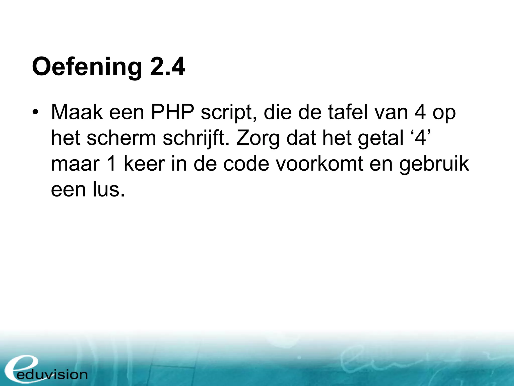 Oefening 2.4 • Maak een PHP script, die de tafel van 4 op het scherm schrijft. Zorg dat het getal ‘4’ maar 1 keer in de code voorkomt en gebruik een lus. 