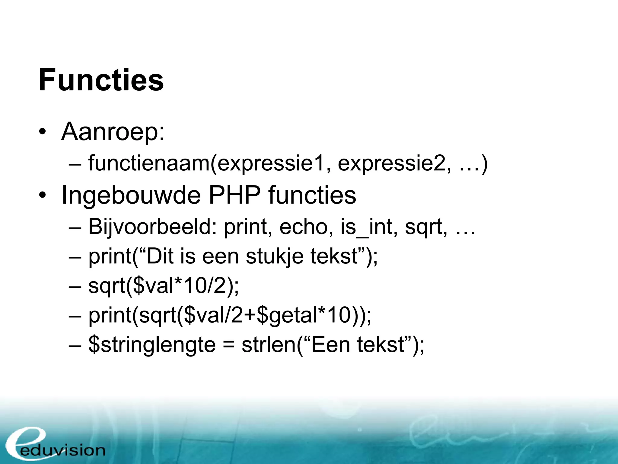 Functies • Aanroep: – functienaam(expressie1, expressie2, …) • Ingebouwde PHP functies – Bijvoorbeeld: print, echo, is_int, sqrt, … – print(“Dit is een stukje tekst”); – sqrt($val*10/2); – print(sqrt($val/2+$getal*10)); – $stringlengte = strlen(“Een tekst”); 