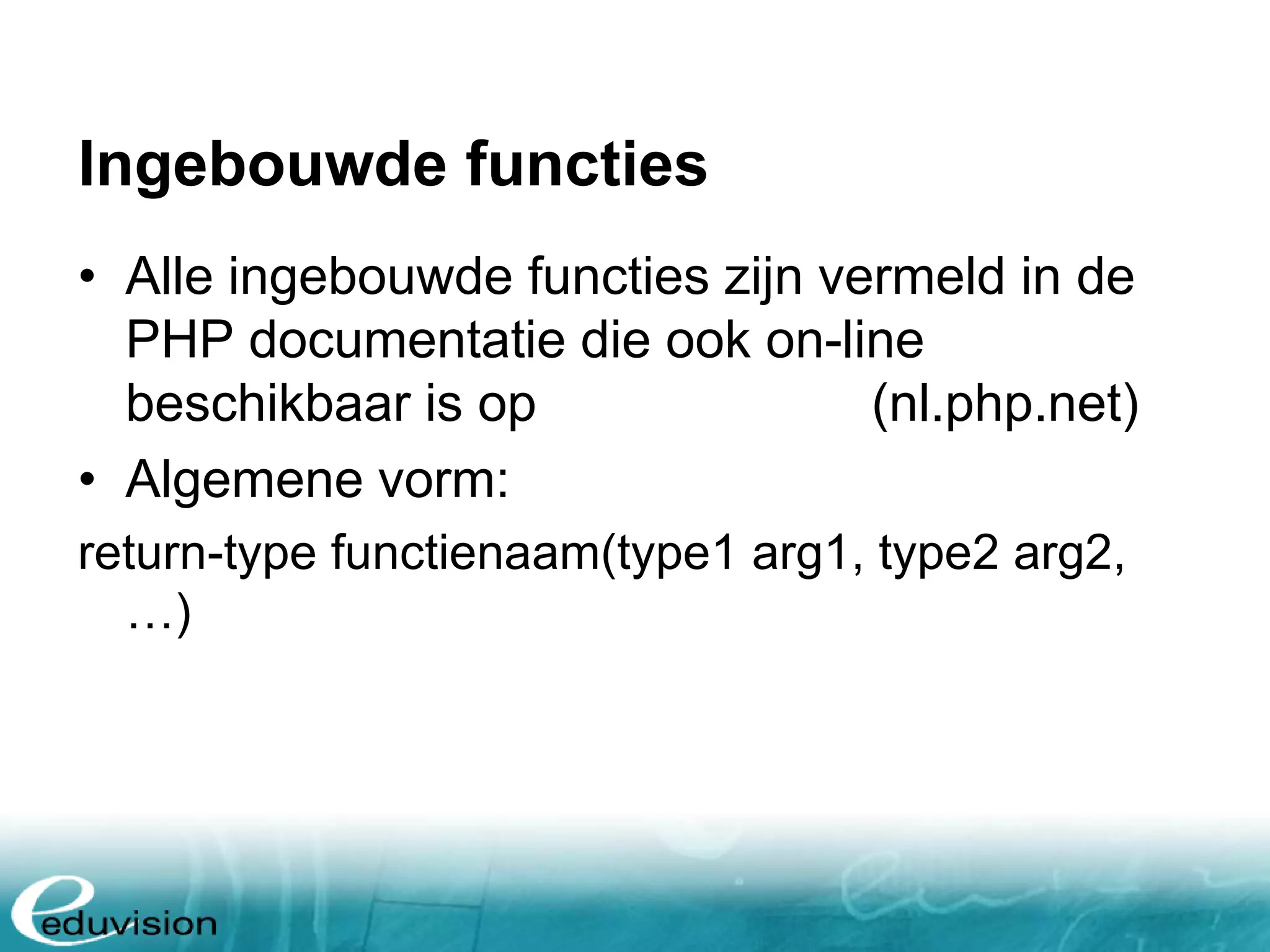Ingebouwde functies • Alle ingebouwde functies zijn vermeld in de PHP documentatie die ook on-line beschikbaar is op www.php.net (nl.php.net) • Algemene vorm: return-type functienaam(type1 arg1, type2 arg2, …) 