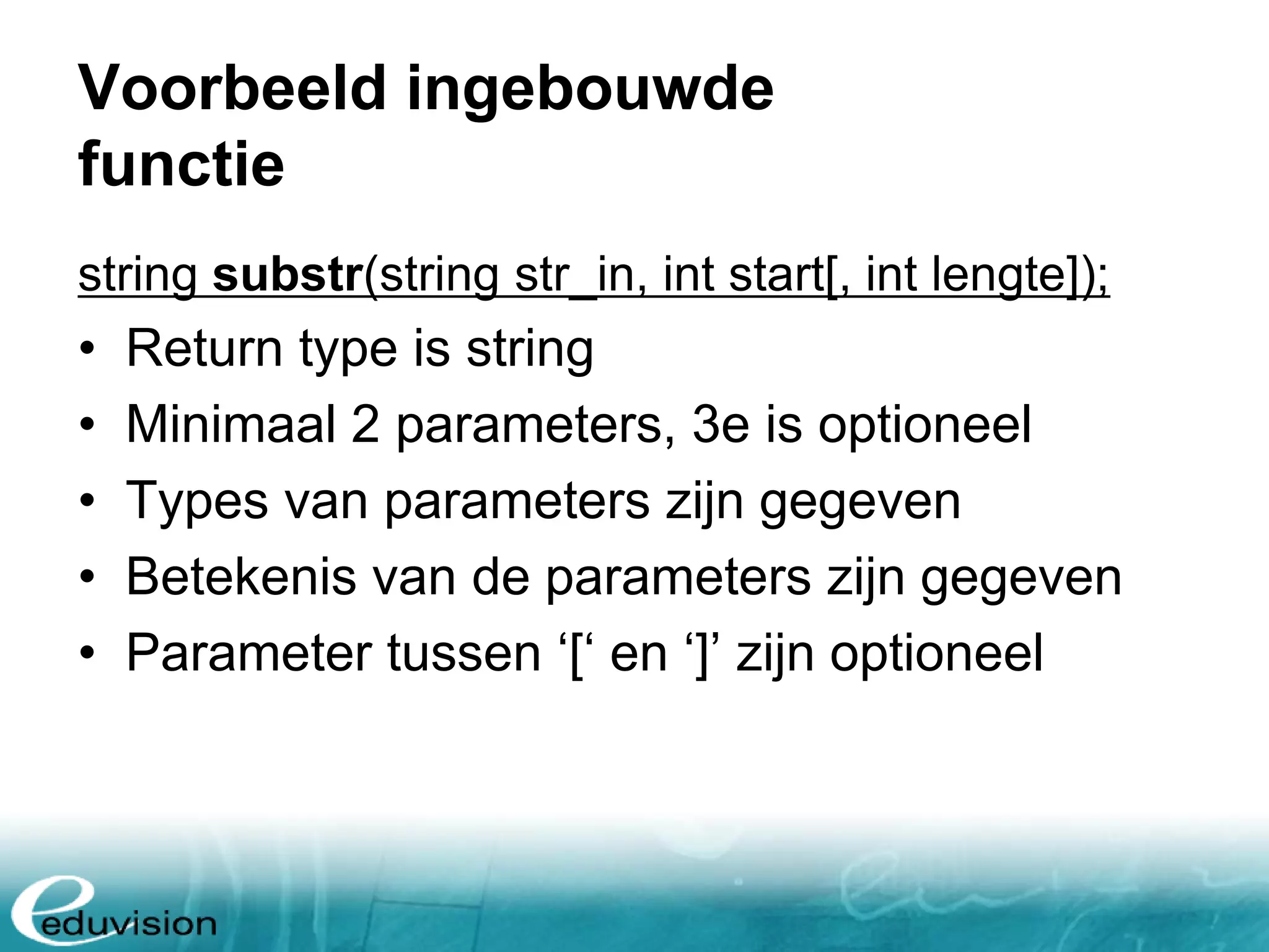 Voorbeeld ingebouwde functie string substr(string str_in, int start[, int lengte]); • Return type is string • Minimaal 2 parameters, 3e is optioneel • Types van parameters zijn gegeven • Betekenis van de parameters zijn gegeven • Parameter tussen ‘[‘ en ‘]’ zijn optioneel 