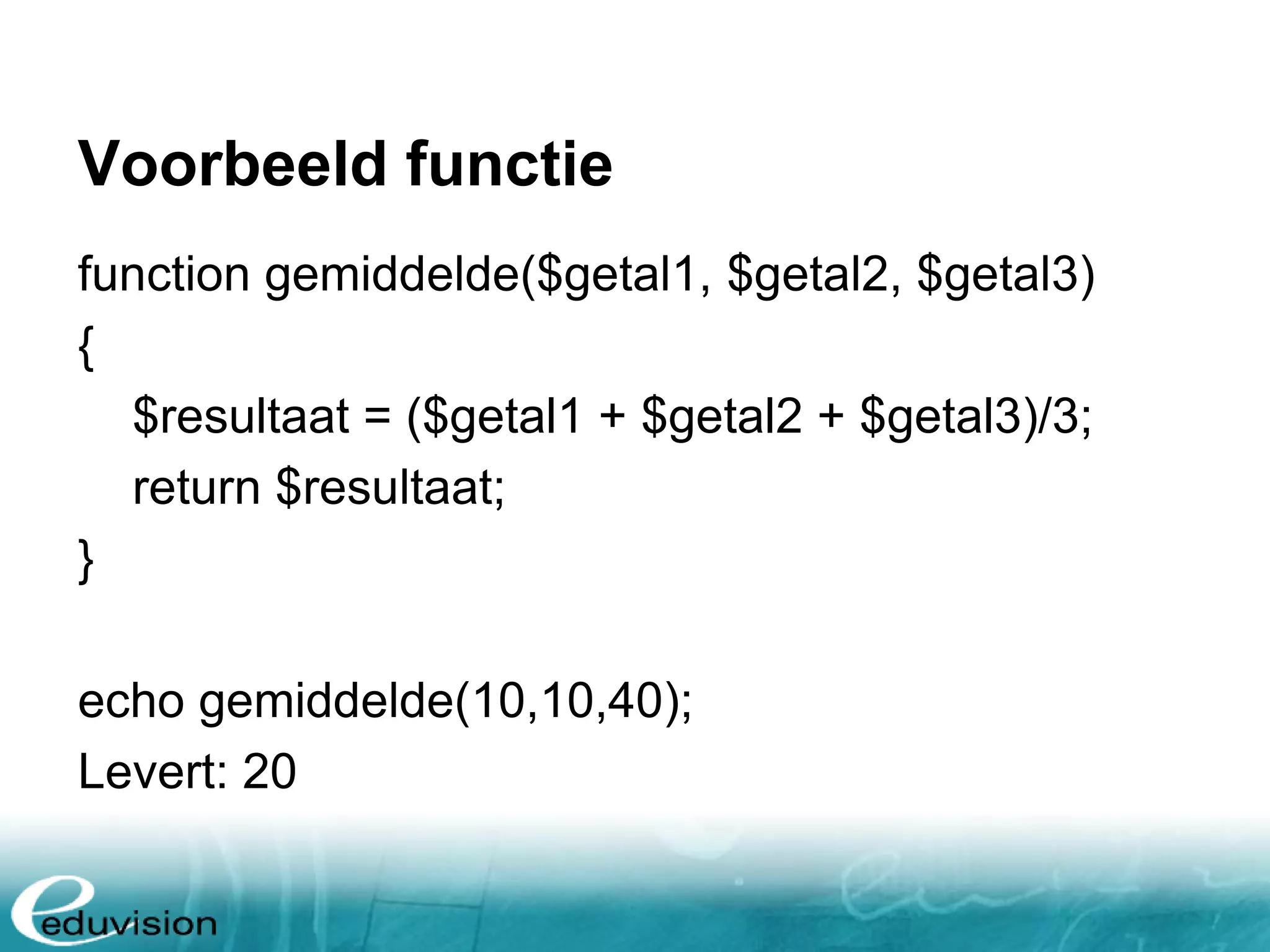 Voorbeeld functie function gemiddelde($getal1, $getal2, $getal3) { $resultaat = ($getal1 + $getal2 + $getal3)/3; return $resultaat; } echo gemiddelde(10,10,40); Levert: 20 