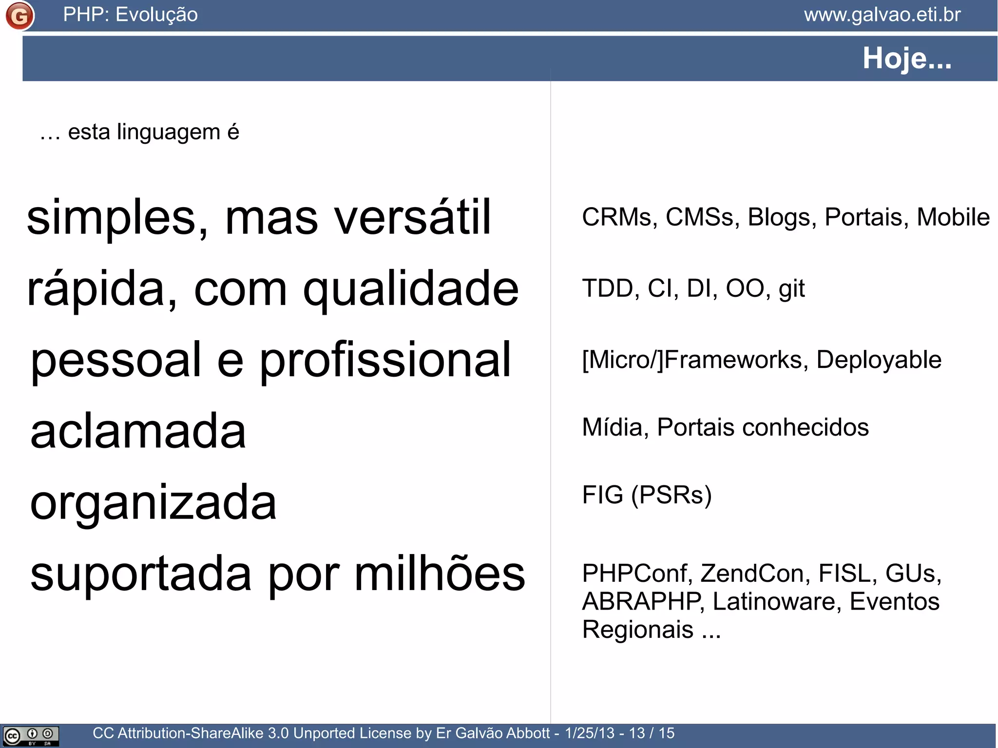 História CC Attribution-ShareAlike 3.0 Unported License by Er Galvão Abbott - 3/30/15 - 13 / 25 www.galvao.eti.brPHP: Evolução 2013 2014 5.5 5.6 → Novas funcionalidades: → Funções Variádicas → Operador de Exponenciação → Debugger nativo → A linguagem começa a ganhar a sua Especificação Formal → ABRAPHP leva a linguagem para dentro de uma instituição ligada ao Governo: Dataprev → ABRAPHP participa da organização do Latinoware 2014 reforçando a trilha de PHP o/ → PHP Conference Brasil 2014 conta com Rasmus Lerdorf e Matthew Weier O'Phinney 