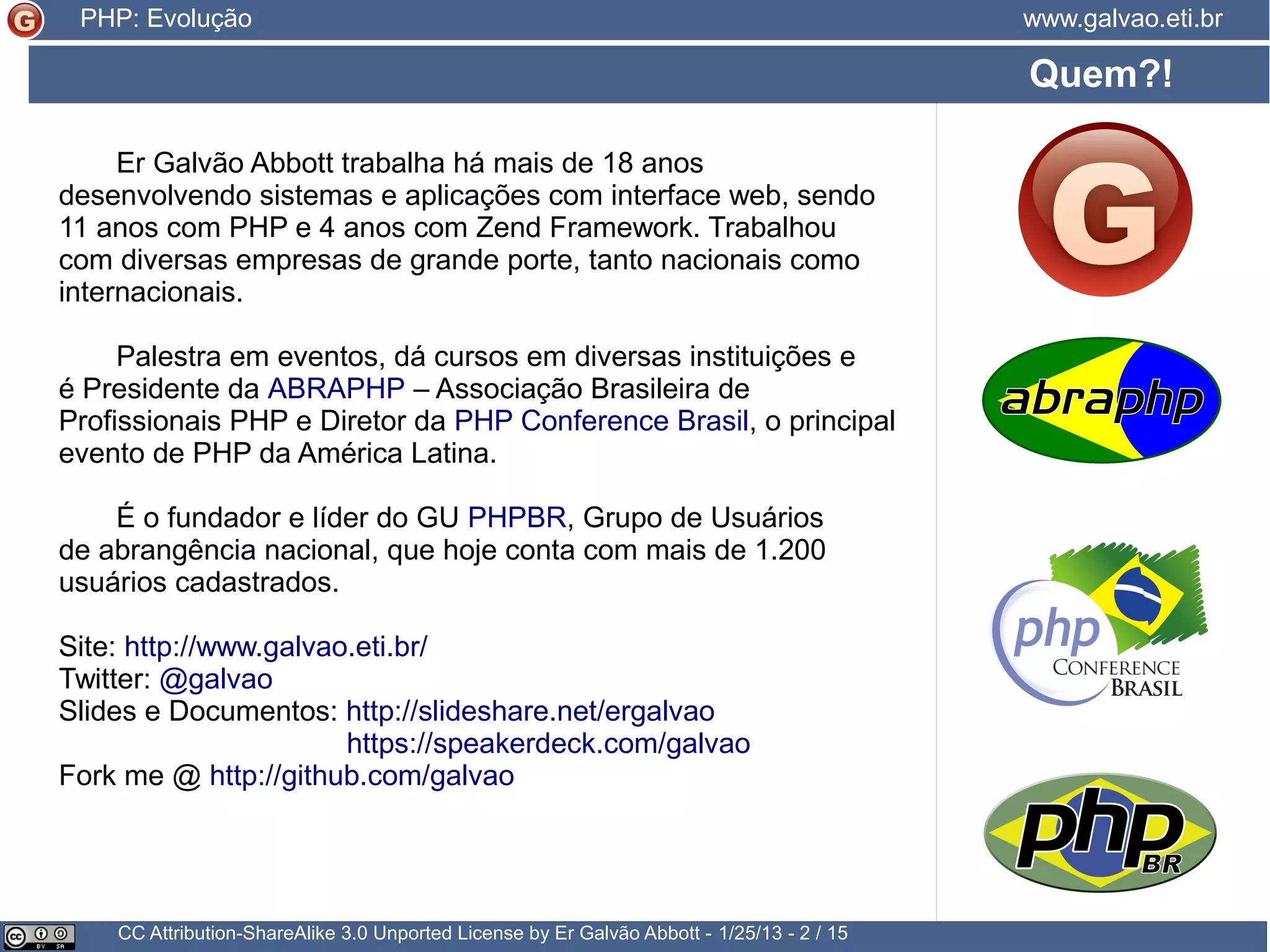 Presidente da ABRAPHP – Associação Brasileira de Profissionais PHP Diretor da PHP Conference Brasil Contribui para a tradução da documentação oficial Atua como Zend Framework Evangelist para o ZTeam, da Zend. 20+ anos desenvolvendo sistemas e aplicações com interface web 15+ destes com PHP 7+ com Zend Framework Palestrante em eventos nacionais e internacionais Instrutor de cursos presenciais e a distância Fundador e líder do GU PHPBR Fundador* e membro do GU PHPRS Site: http://www.galvao.eti.br/ http://people.php.net/galvao Twitter: @galvao Slides e Documentos: http://slideshare.net/ergalvao https://speakerdeck.com/galvao Github: http://github.com/galvao Posts: https://medium.com/@galvao Quem?! CC Attribution-ShareAlike 3.0 Unported License by Er Galvão Abbott - 3/30/15 - 2 / 25 www.galvao.eti.brPHP: Evolução 