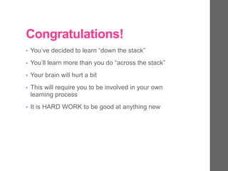 Congratulations!
• You’ve decided to learn “down the stack”
• You’ll learn more than you do “across the stack”
• Your brain will hurt a bit
• This will require you to be involved in your own
learning process
• It is HARD WORK to be good at anything new
 