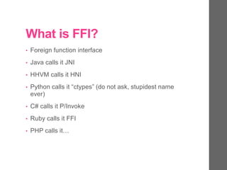 What is FFI?
• Foreign function interface
• Java calls it JNI
• HHVM calls it HNI
• Python calls it “ctypes” (do not ask, stupidest name
ever)
• C# calls it P/Invoke
• Ruby calls it FFI
• PHP calls it…
 